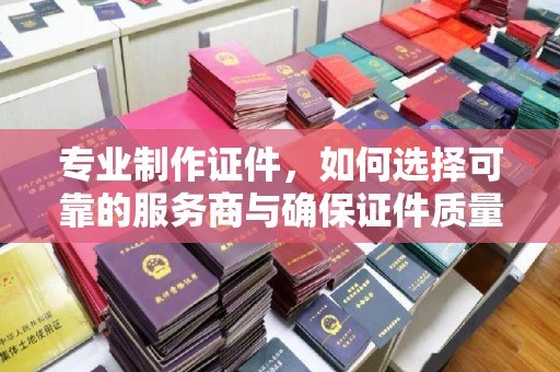 广南专业制作证件，如何选择可靠的服务商与确保证件质量