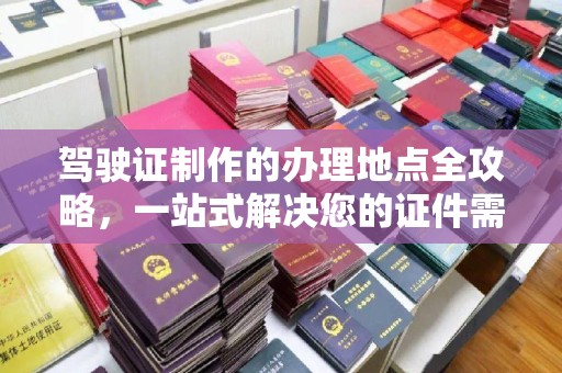 广南驾驶证制作的办理地点全攻略，一站式解决您的证件需求