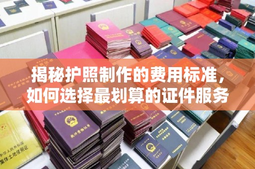 广南揭秘护照制作的费用标准，如何选择最划算的证件服务？